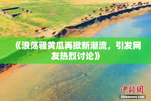 《浪荡骚黄瓜再掀新潮流，引发网友热烈讨论》