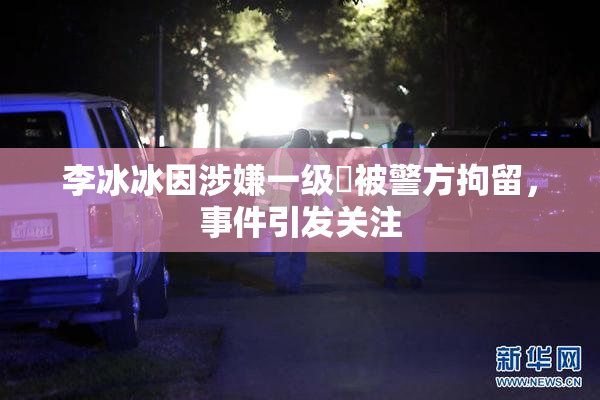 李冰冰因涉嫌一级婬被警方拘留，事件引发关注
