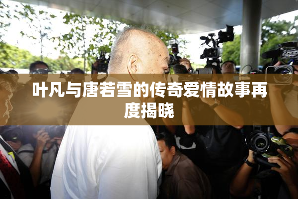 叶凡与唐若雪的传奇爱情故事再度揭晓