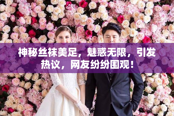 神秘丝袜美足，魅惑无限，引发热议，网友纷纷围观！