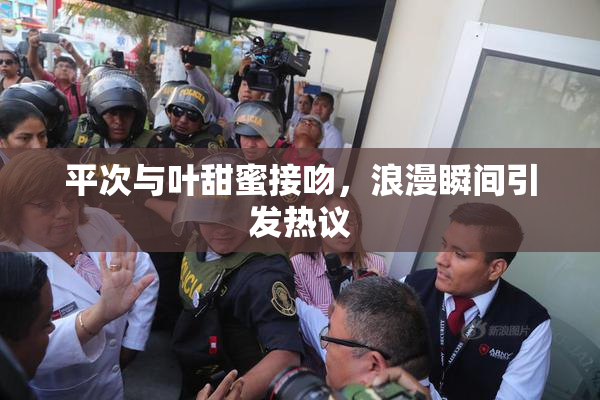 平次与叶甜蜜接吻，浪漫瞬间引发热议
