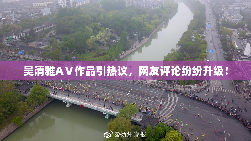 吴清雅AⅤ作品引热议，网友评论纷纷升级！