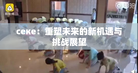 ceке：重塑未来的新机遇与挑战展望