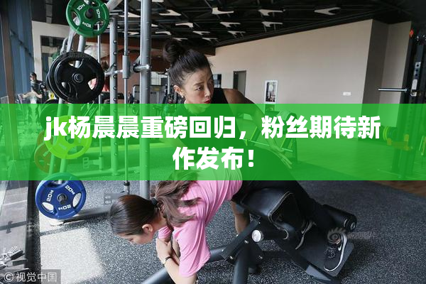 jk杨晨晨重磅回归，粉丝期待新作发布！