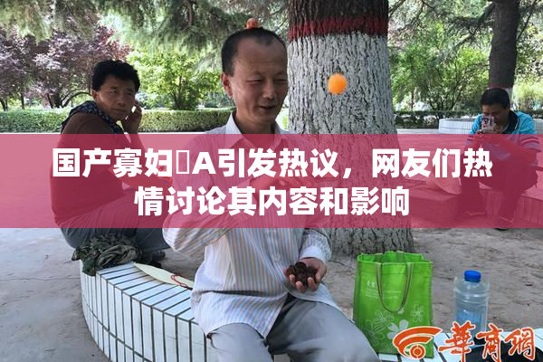 国产寡妇婬A引发热议，网友们热情讨论其内容和影响