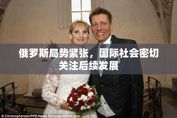 俄罗斯局势紧张，国际社会密切关注后续发展