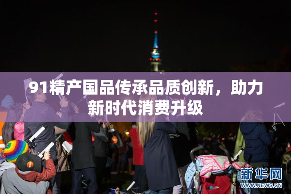 91精产国品传承品质创新，助力新时代消费升级