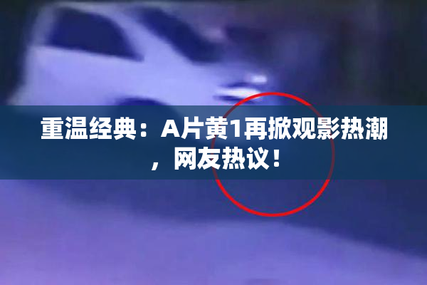 重温经典：A片黄1再掀观影热潮，网友热议！