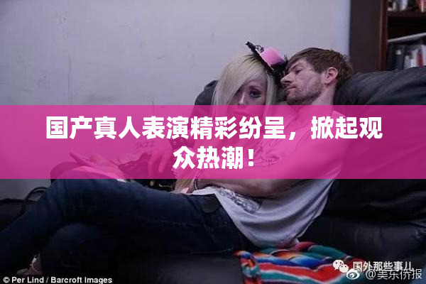 国产真人表演精彩纷呈，掀起观众热潮！