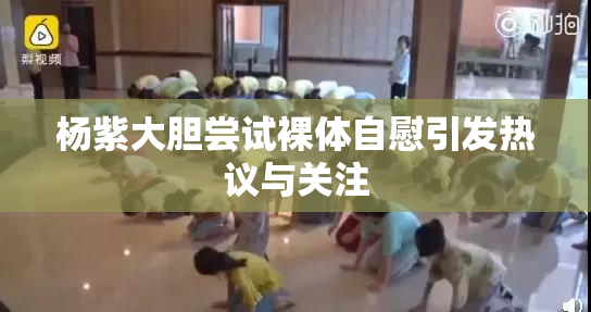 杨紫大胆尝试裸体自慰引发热议与关注