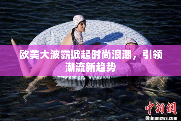 欧美大波霸掀起时尚浪潮，引领潮流新趋势