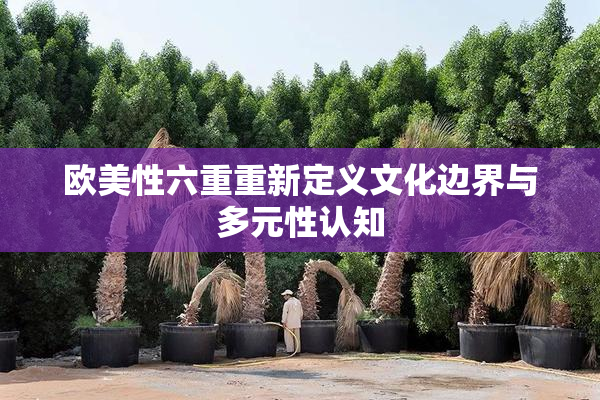 欧美性六重重新定义文化边界与多元性认知