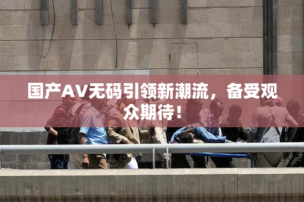 国产AV无码引领新潮流，备受观众期待！