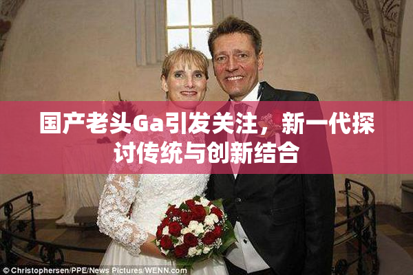 国产老头Ga引发关注，新一代探讨传统与创新结合