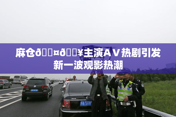 麻仓🖤🔥主演AⅤ热剧引发新一波观影热潮