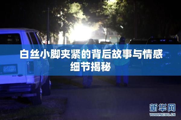 白丝小脚夹紧的背后故事与情感细节揭秘