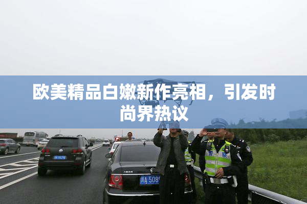 欧美精品白嫩新作亮相，引发时尚界热议