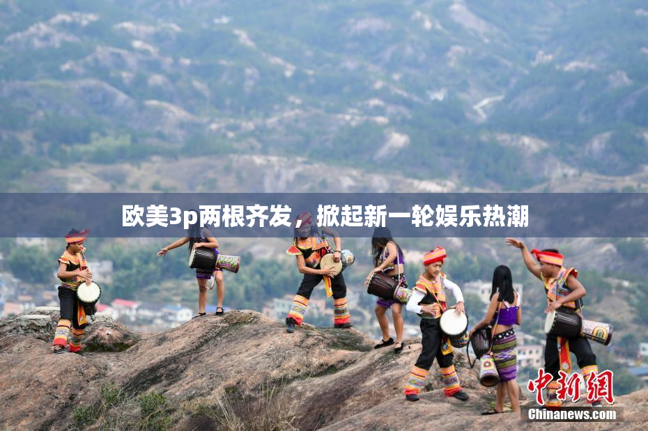 欧美3p两根齐发，掀起新一轮娱乐热潮