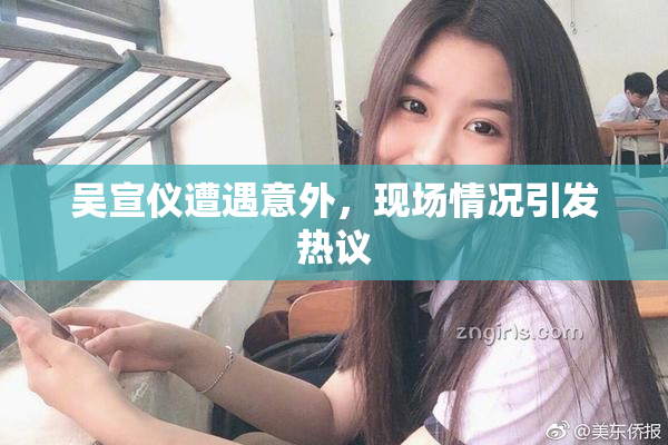 吴宣仪遭遇意外，现场情况引发热议