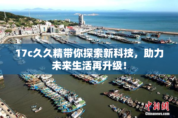 17c久久精带你探索新科技，助力未来生活再升级！