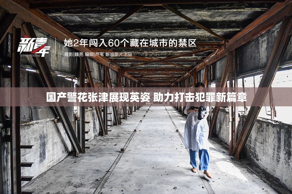 国产警花张津展现英姿 助力打击犯罪新篇章