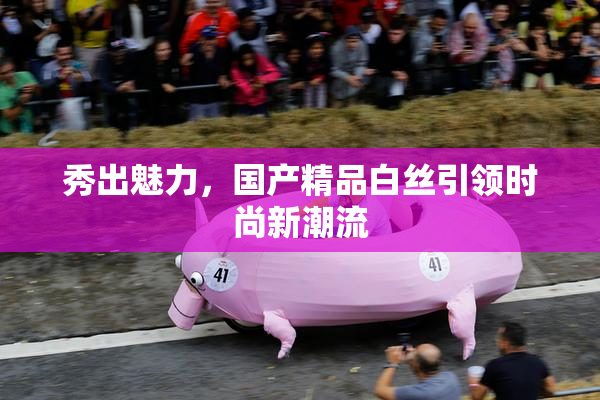秀出魅力，国产精品白丝引领时尚新潮流