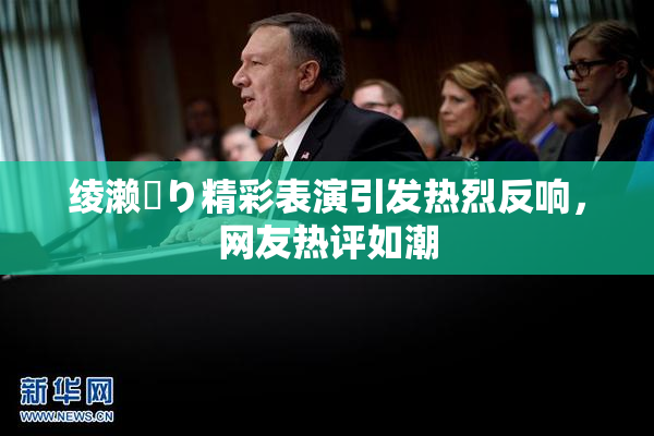 绫濑✿り精彩表演引发热烈反响，网友热评如潮