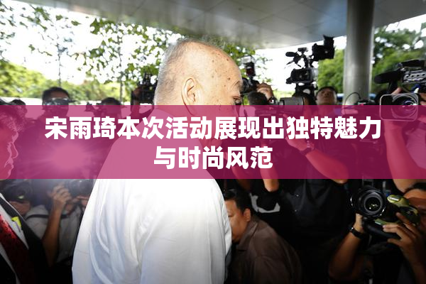 宋雨琦本次活动展现出独特魅力与时尚风范