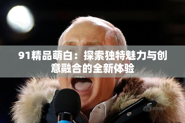 91精品萌白：探索独特魅力与创意融合的全新体验
