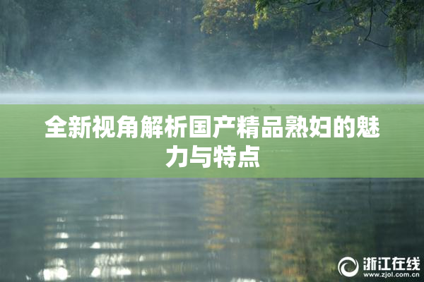 全新视角解析国产精品熟妇的魅力与特点