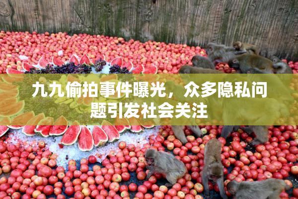 九九偷拍事件曝光，众多隐私问题引发社会关注