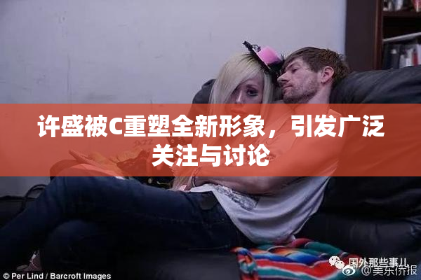 许盛被C重塑全新形象，引发广泛关注与讨论