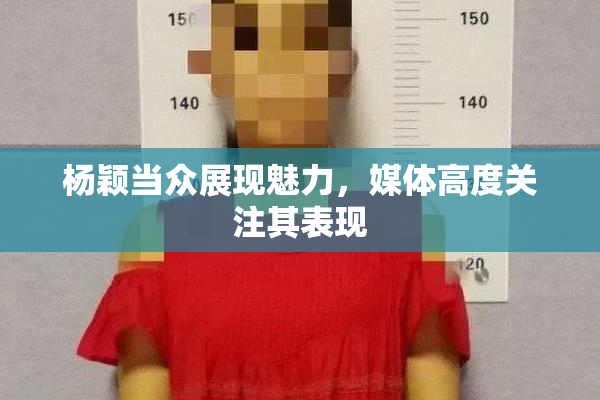杨颖当众展现魅力，媒体高度关注其表现