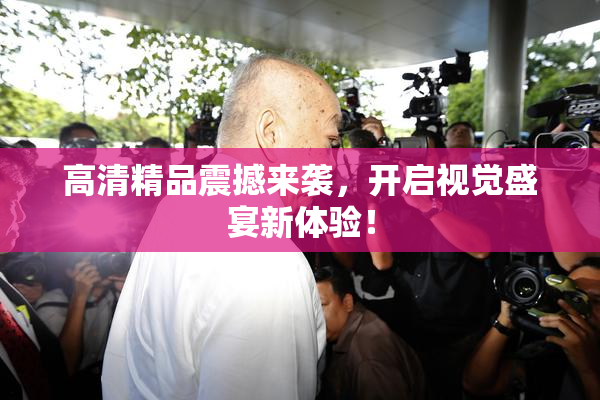 高清精品震撼来袭，开启视觉盛宴新体验！