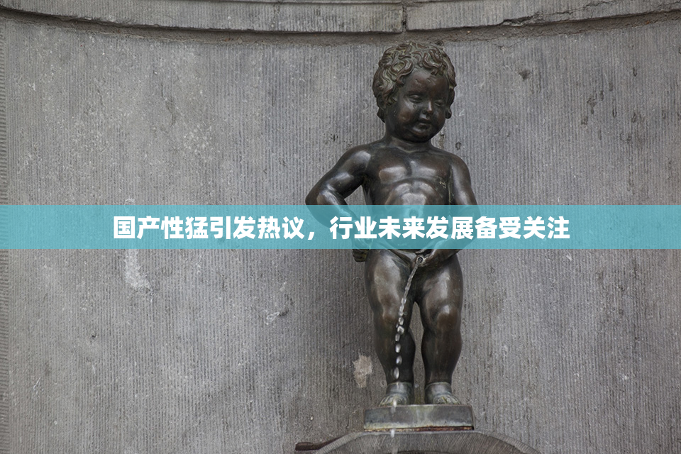国产性猛引发热议，行业未来发展备受关注