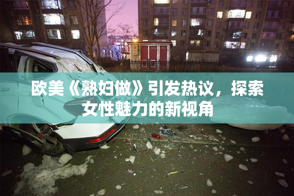 欧美《熟妇做》引发热议，探索女性魅力的新视角