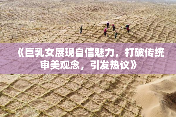 《巨乳女展现自信魅力，打破传统审美观念，引发热议》