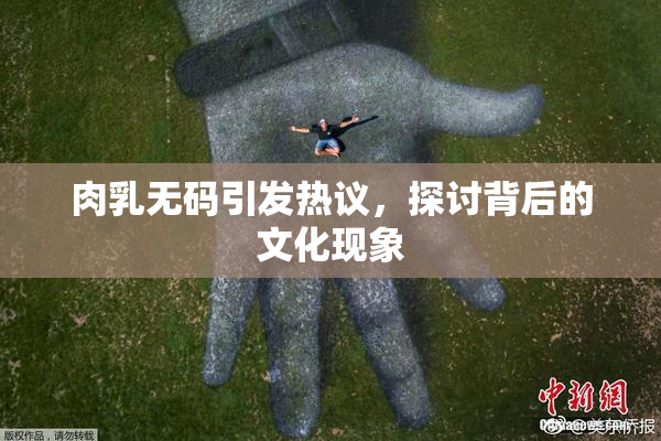 肉乳无码引发热议，探讨背后的文化现象