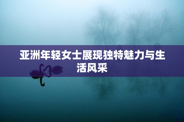 亚洲年轻女士展现独特魅力与生活风采