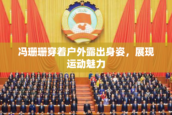 冯珊珊穿着户外露出身姿，展现运动魅力