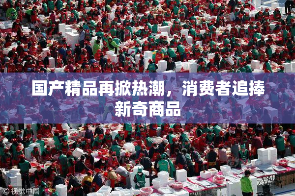 国产精品再掀热潮，消费者追捧新奇商品