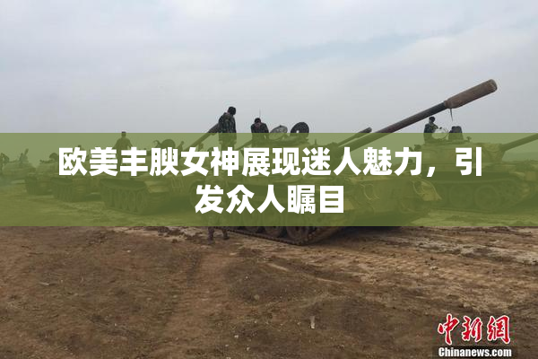 欧美丰腴女神展现迷人魅力，引发众人瞩目