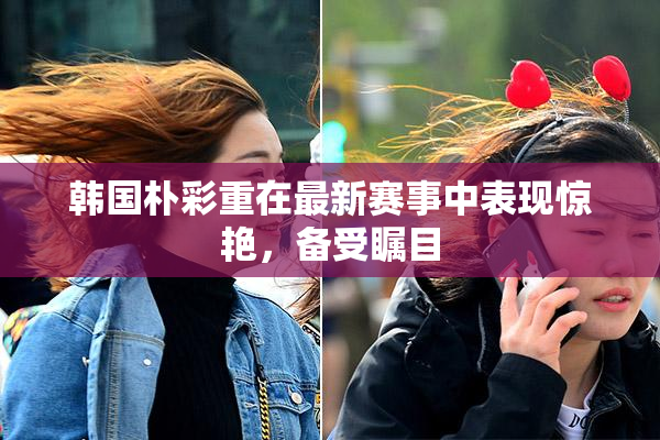韩国朴彩重在最新赛事中表现惊艳，备受瞩目