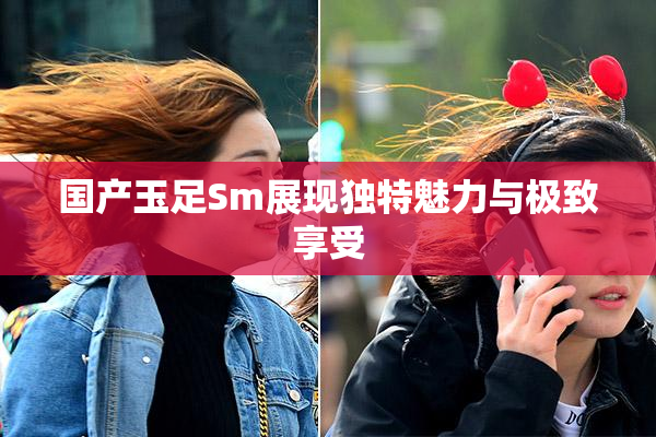 国产玉足Sm展现独特魅力与极致享受