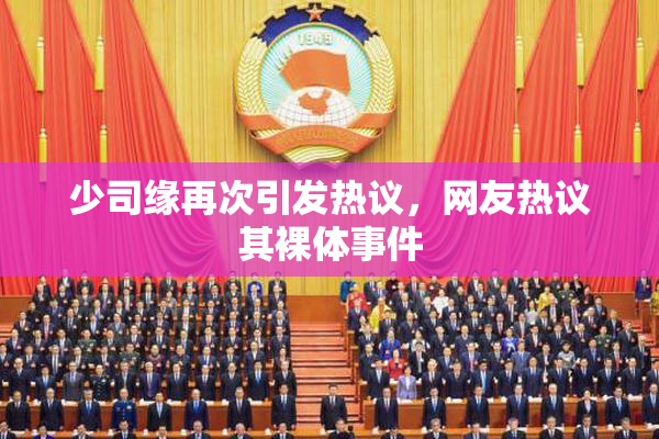 少司缘再次引发热议，网友热议其裸体事件