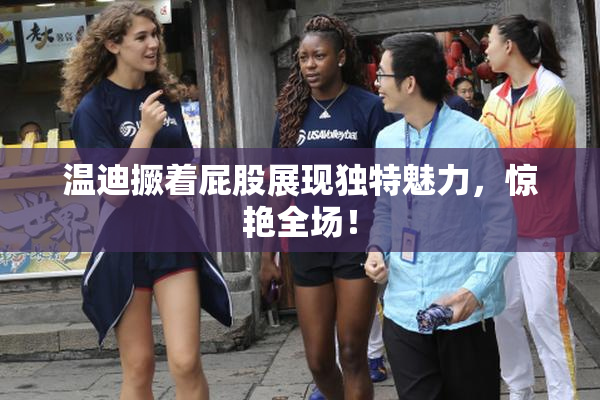 温迪撅着屁股展现独特魅力，惊艳全场！