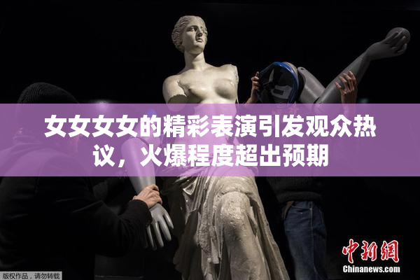 女女女女的精彩表演引发观众热议，火爆程度超出预期