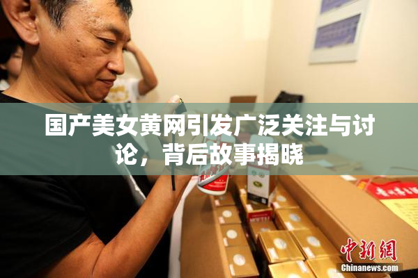 国产美女黄网引发广泛关注与讨论，背后故事揭晓