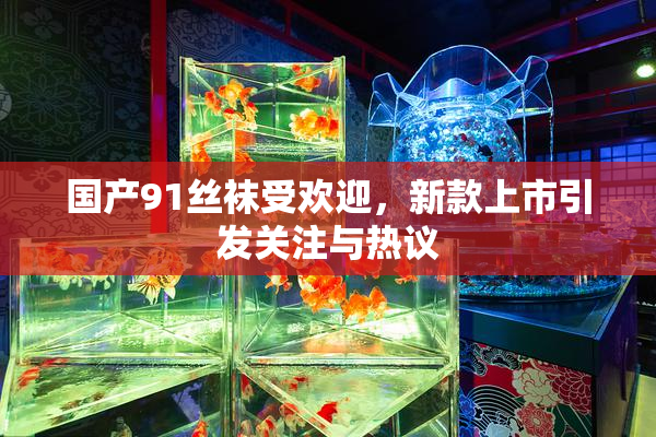 国产91丝袜受欢迎，新款上市引发关注与热议