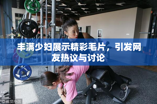 丰满少妇展示精彩毛片，引发网友热议与讨论